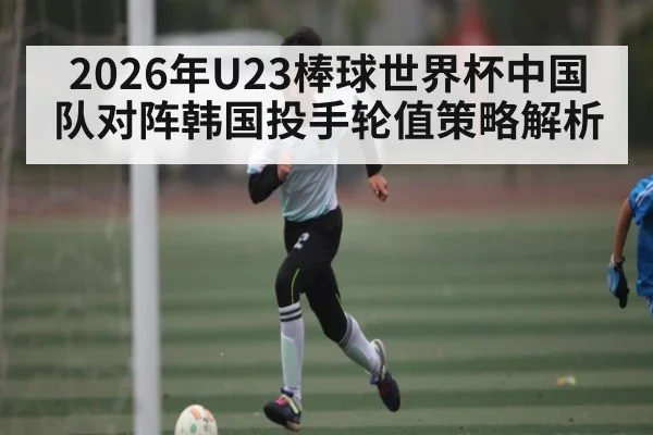 2026年U23棒球世界杯中国队对阵韩国投手轮值策略解析