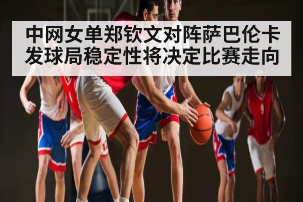 中网女单郑钦文对阵萨巴伦卡发球局稳定性将决定比赛走向